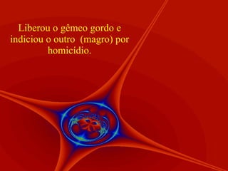 Liberou o gêmeo gordo e indiciou o outro  (magro) por homicídio. 