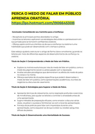 PERCA O MEDO DE FALAR EM PÚBLICO
APRENDA ORATÓRIA.
https://go.hotmart.com/I90664530B
Conclusão: Consolidando seu Caminho para a Confiança
- Recapitule os principais pontos abordados no artigo.
- Incentive os leitores a aplicarem as estratégias discutidas e a perseverarem em
sua jornada para se tornarem confidentes oradores.
- Ofereça apoio contínuo e lembre-os de que a confiança na oratória é uma
habilidade que pode ser desenvolvida com o tempo e prática.
Este esboço ajudará a estruturar o artigo de forma clara e envolvente, guiando os
leitores por meio de diferentes aspectos do desenvolvimento da confiança na
oratória.
Título da Seção 1: Compreendendo o Medo de Falar em Público.
● Explore os motivos evolutivos por trás do medo de falar em público, como o
medo do julgamento social e a preocupação com a reputação.
● Analise estudos psicológicos que demonstram os efeitos do medo do palco
no corpo e na mente.
● Ofereça exemplos de situações específicas que podem desencadear o
medo de falar em público, como apresentações acadêmicas, reuniões de
negócios ou discursos de casamento.
Título da Seção 2: Estratégias para Superar o Medo do Palco.
● Apresente técnicas de relaxamento, como respiração profunda e exercícios
de mindfulness, para ajudar os leitores a controlar a ansiedade antes de
uma apresentação.
● Sugira métodos de preparação eficazes, como ensaiar o discurso várias
vezes, visualizar o sucesso e familiarizar-se com o local da apresentação.
● Forneça dicas práticas para lidar com imprevistos durante uma
apresentação, como esquecer-se do que ia dizer ou receber perguntas
difíceis da plateia.
Título da Seção 3: Desenvolvendo uma Mentalidade de Sucesso.
 