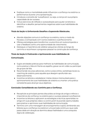 ● Explique como a mentalidade pode influenciar a confiança na oratória e a
performance durante uma apresentação.
● Introduza o conceito de "autoeficácia", ou seja, a crença em sua própria
capacidade de ter sucesso.
● Inclua exercícios de reflexão e autoavaliação para ajudar os leitores a
identificar e desafiar pensamentos negativos sobre suas habilidades de
oratória.
Título da Seção 4: Enfrentando Desafios e Superando Obstáculos.
● Aborde objeções comuns à confiança na oratória, como o medo do
fracasso, a comparação com outros oradores e a perfeccionismo.
● Ofereça estratégias para transformar a autocrítica em autocompaixão e
usar o feedback como uma oportunidade de crescimento.
● Destaque a importância de celebrar pequenas vitórias ao longo do
caminho e reconhecer o progresso pessoal na construção da confiança.
Título da Seção 5: Praticando e Aprimorando suas Habilidades de
Comunicação.
● Sugira atividades práticas para melhorar as habilidades de comunicação,
como praticar a fala em frente ao espelho, gravar-se em vídeo ou participar
de grupos de fala.
● Recomende recursos adicionais, como cursos online, workshops locais ou
coaching de oratória, para aqueles que desejam aprofundar seu
desenvolvimento.
● Incentive os leitores a estabelecer metas claras e mensuráveis para o
aprimoramento de suas habilidades de oratória e a manter uma prática
consistente para alcançar seus objetivos.
Conclusão: Consolidando seu Caminho para a Confiança.
● Recapitule os principais pontos discutidos ao longo do artigo e reforce a
importância da confiança na oratória para o sucesso pessoal e profissional.
● Incentive os leitores a aplicarem as estratégias e técnicas aprendidas no
artigo em suas próprias vidas e a continuarem buscando oportunidades
para praticar e aprimorar suas habilidades de comunicação.
● Termine com uma mensagem de encorajamento e apoio, lembrando aos
leitores que a confiança na oratória é uma jornada contínua e que cada
passo dado em direção ao domínio dessa habilidade é uma conquista
digna de celebração.
 