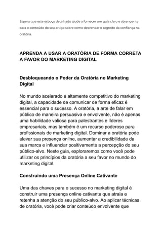Espero que este esboço detalhado ajude a fornecer um guia claro e abrangente
para o conteúdo do seu artigo sobre como desvendar o segredo da confiança na
oratória.
APRENDA A USAR A ORATÓRIA DE FORMA CORRETA
A FAVOR DO MARKETING DIGITAL
Desbloqueando o Poder da Oratória no Marketing
Digital
No mundo acelerado e altamente competitivo do marketing
digital, a capacidade de comunicar de forma eficaz é
essencial para o sucesso. A oratória, a arte de falar em
público de maneira persuasiva e envolvente, não é apenas
uma habilidade valiosa para palestrantes e líderes
empresariais, mas também é um recurso poderoso para
profissionais de marketing digital. Dominar a oratória pode
elevar sua presença online, aumentar a credibilidade da
sua marca e influenciar positivamente a percepção do seu
público-alvo. Neste guia, exploraremos como você pode
utilizar os princípios da oratória a seu favor no mundo do
marketing digital.
Construindo uma Presença Online Cativante
Uma das chaves para o sucesso no marketing digital é
construir uma presença online cativante que atraia e
retenha a atenção do seu público-alvo. Ao aplicar técnicas
de oratória, você pode criar conteúdo envolvente que
 