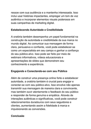 ressoe com sua audiência e a mantenha interessada. Isso
inclui usar histórias impactantes, empregar um tom de voz
autêntico e incorporar elementos visuais poderosos em
suas campanhas de marketing digital.
Estabelecendo Autoridade e Credibilidade
A oratória também desempenha um papel fundamental na
construção da autoridade e credibilidade da sua marca no
mundo digital. Ao comunicar sua mensagem de forma
clara, persuasiva e confiante, você pode estabelecer-se
como um especialista em seu campo e ganhar a confiança
do seu público-alvo. Isso pode ser feito por meio de
webinars informativos, vídeos educacionais e
apresentações de slides que demonstrem seu
conhecimento e experiência.
Engajando e Conectando-se com seu Público
Além de construir uma presença online forte e estabelecer
autoridade, a oratória também é crucial para engajar e
conectar-se com seu público-alvo. Isso envolve não apenas
transmitir sua mensagem de maneira clara e convincente,
mas também ouvir atentamente o feedback do seu público
e responder de forma genuína e empática. Através de
interações autênticas e significativas, você pode construir
relacionamentos duradouros com seus seguidores e
clientes, aumentando assim a fidelidade à marca e
impulsionando as conversões.
Conclusão
 