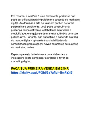 Em resumo, a oratória é uma ferramenta poderosa que
pode ser utilizada para impulsionar o sucesso do marketing
digital. Ao dominar a arte de falar em público de forma
persuasiva e envolvente, você pode construir uma
presença online cativante, estabelecer autoridade e
credibilidade, e engajar-se de maneira autêntica com seu
público-alvo. Portanto, não subestime o poder da oratória
no mundo digital - aproveite suas habilidades de
comunicação para alcançar novos patamares de sucesso
no marketing online.
Espero que este texto forneça uma visão clara e
inspiradora sobre como usar a oratória a favor do
marketing digital.
FAÇA SUA PRIMEIRA VENDA EM 24HR
https://kiwify.app/JPGh59a?afid=4ImFz3i9
 
