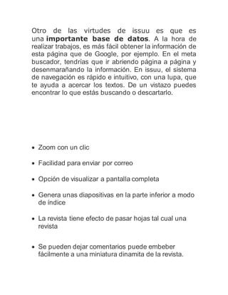 Otro de las virtudes de issuu es que es
una importante base de datos. A la hora de
realizar trabajos, es más fácil obtener la información de
esta página que de Google, por ejemplo. En el meta
buscador, tendrías que ir abriendo página a página y
desenmarañando la información. En issuu, el sistema
de navegación es rápido e intuitivo, con una lupa, que
te ayuda a acercar los textos. De un vistazo puedes
encontrar lo que estás buscando o descartarlo.
 Zoom con un clic
 Facilidad para enviar por correo
 Opción de visualizar a pantalla completa
 Genera unas diapositivas en la parte inferior a modo
de índice
 La revista tiene efecto de pasar hojas tal cual una
revista
 Se pueden dejar comentarios puede embeber
fácilmente a una miniatura dinamita de la revista.
 