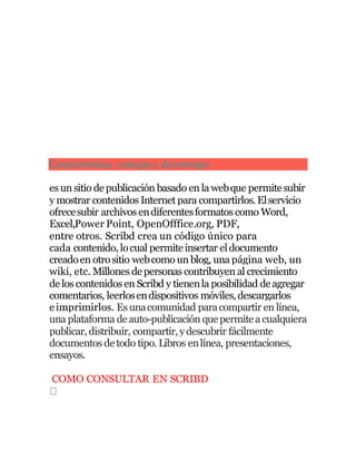 Características, ventajas y desventajas
es un sitio depublicación basado en la webque permitesubir
y mostrar contenidos Internet para compartirlos. Elservicio
ofrecesubir archivos endiferentesformatos como Word,
Excel,Power Point, OpenOfffice.org, PDF,
entre otros. Scribd crea un código único para
cada contenido, locual permiteinsertar eldocumento
creadoen otrositio webcomo un blog, una página web, un
wiki, etc. Millones depersonas contribuyen al crecimiento
delos contenidos en Scribd y tienenla posibilidad deagregar
comentarios, leerlosendispositivos móviles,descargarlos
eimprimirlos. Es unacomunidad paracompartir en línea,
una plataforma deauto-publicación quepermitea cualquiera
publicar, distribuir, compartir, ydescubrir fácilmente
documentos detodo tipo.Libros enlínea, presentaciones,
ensayos.
COMO CONSULTAR EN SCRIBD
 