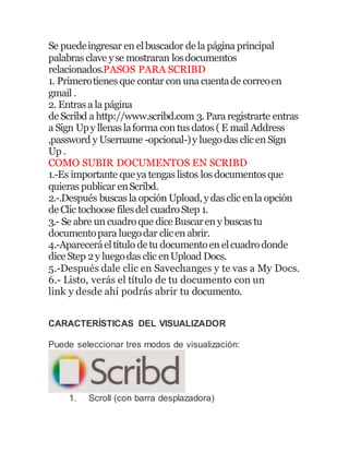 Se puedeingresar en elbuscador dela página principal
palabras clave yse mostraran losdocumentos
relacionados.PASOS PARA SCRIBD
1. Primerotienes que contar con una cuentade correoen
gmail .
2. Entras a la página
deScribd a http://www.scribd.com 3.Para registrarte entras
a Sign Upy llenas laforma con tus datos ( E mail Address
,password y Username -opcional-)y luegodas clicen Sign
Up .
COMO SUBIR DOCUMENTOS EN SCRIBD
1.-Es importante queya tengas listos los documentos que
quieras publicar enScribd.
2.-.Después buscas la opción Upload,ydas clic enla opción
deClic tochoose filesdel cuadroStep 1.
3.- Se abre un cuadroque diceBuscaren y buscas tu
documentopara luegodar clicen abrir.
4.-Apareceráeltítulo detu documentoen elcuadrodonde
diceStep 2y luegodas clic enUpload Docs.
5.-Después dale clic en Savechanges y te vas a My Docs.
6.- Listo, verás el título de tu documento con un
link y desde ahí podrás abrir tu documento.
CARACTERÍSTICAS DEL VISUALIZADOR
Puede seleccionar tres modos de visualización:
1. Scroll (con barra desplazadora)
 