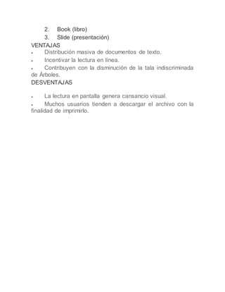 2. Book (libro)
3. Slide (presentación)
VENTAJAS
 Distribución masiva de documentos de texto.
 Incentivar la lectura en línea.
 Contribuyen con la disminución de la tala indiscriminada
de Árboles.
DESVENTAJAS
 La lectura en pantalla genera cansancio visual.
 Muchos usuarios tienden a descargar el archivo con la
finalidad de imprimirlo.
 