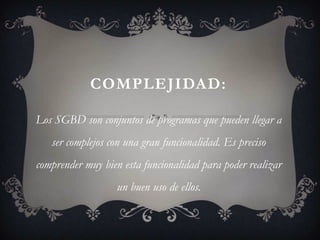 COMPLEJIDAD:

Los SGBD son conjuntos de programas que pueden llegar a
   ser complejos con una gran funcionalidad. Es preciso
comprender muy bien esta funcionalidad para poder realizar
                   un buen uso de ellos.
 