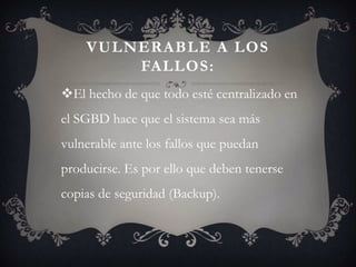 VULNERABLE A LOS
        FALLOS:
El hecho de que todo esté centralizado en
el SGBD hace que el sistema sea más
vulnerable ante los fallos que puedan
producirse. Es por ello que deben tenerse
copias de seguridad (Backup).
 