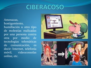 Amenazas,
hostigamiento,
humillación u otro tipo
de molestias realizadas
por una persona contra
otra por medio de
tecnologías telemáticas
de comunicación, es
decir: Internet, telefonía
móvil,
videoconsolas
online, etc.

 
