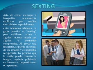 Acto de enviar mensajes o
fotografías
sexualmente
explícitas
por
medios
electrónicos, especialmente
entre teléfonos celulares. La
gente practica el "sexting"
para exhibirse, atraer a
alguien, mostrar interés por
alguien
o
demostrar
compromiso. Al enviar una
fotografía, se pierde el control
de esa imagen y es imposible
recuperarla. La persona que
la recibe puede reenviar la
imagen, copiarla, publicarla
en Internet o compartirla con
otra persona.

 
