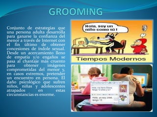Conjunto de estrategias que
una persona adulta desarrolla
para ganarse la confianza del
menor a través de Internet con
el fin último de obtener
concesiones de índole sexual.
Desde un acercamiento lleno
de empatía y/o engaños se
pasa al chantaje más cruento
para
obtener
imágenes
comprometidas del menor y,
en casos extremos, pretender
un encuentro en persona. El
daño psicológico que sufren
niños, niñas y adolescentes
atrapados
en
estas
circunstancias es enorme.

 