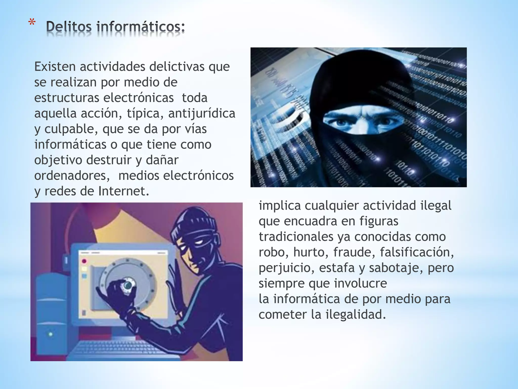 *
Existen actividades delictivas que
se realizan por medio de
estructuras electrónicas toda
aquella acción, típica, antijurídica
y culpable, que se da por vías
informáticas o que tiene como
objetivo destruir y dañar
ordenadores, medios electrónicos
y redes de Internet.

implica cualquier actividad ilegal
que encuadra en figuras
tradicionales ya conocidas como
robo, hurto, fraude, falsificación,
perjuicio, estafa y sabotaje, pero
siempre que involucre
la informática de por medio para
cometer la ilegalidad.

 