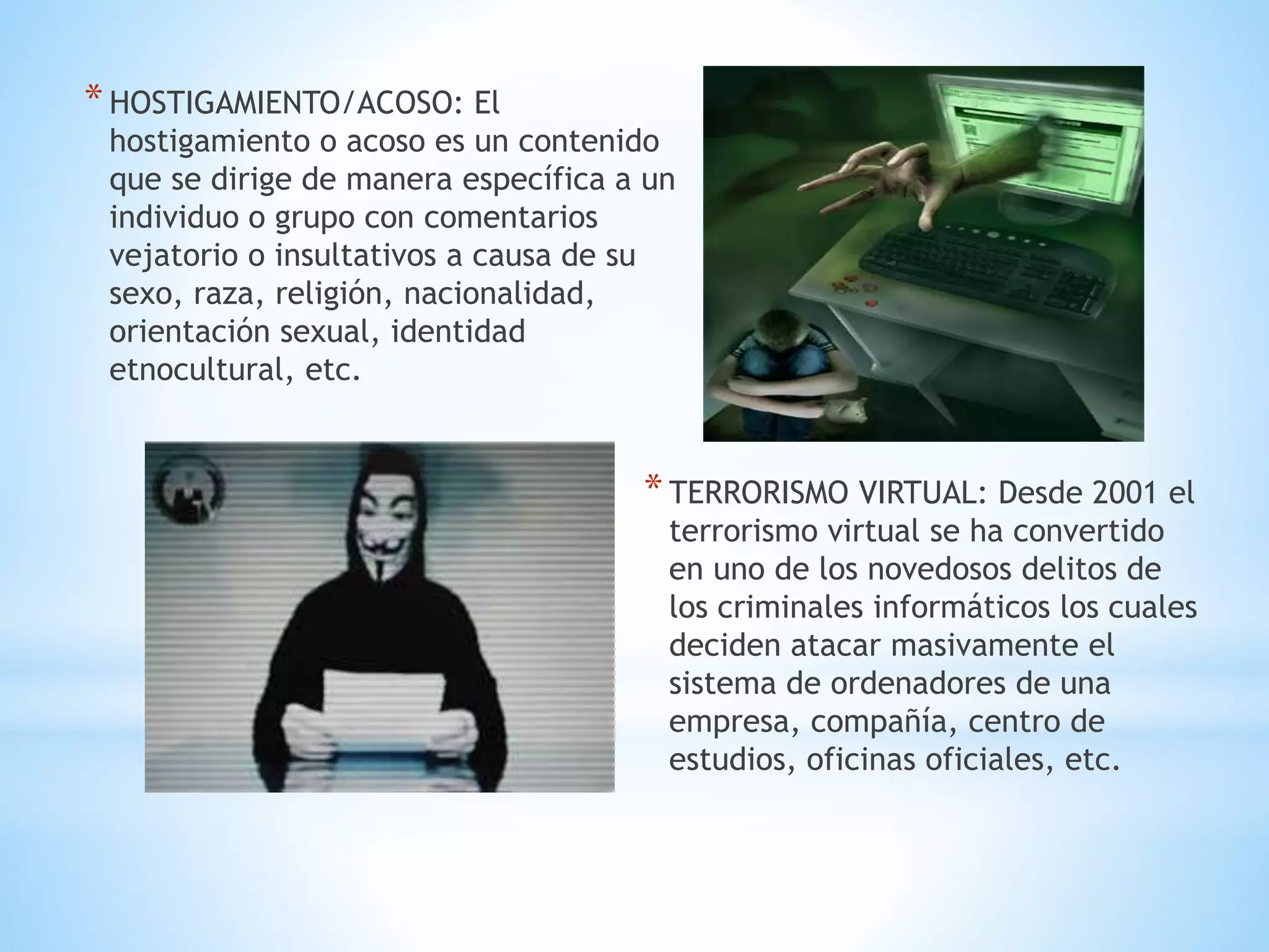 * HOSTIGAMIENTO/ACOSO: El

hostigamiento o acoso es un contenido
que se dirige de manera específica a un
individuo o grupo con comentarios
vejatorio o insultativos a causa de su
sexo, raza, religión, nacionalidad,
orientación sexual, identidad
etnocultural, etc.

* TERRORISMO VIRTUAL: Desde 2001 el

terrorismo virtual se ha convertido
en uno de los novedosos delitos de
los criminales informáticos los cuales
deciden atacar masivamente el
sistema de ordenadores de una
empresa, compañía, centro de
estudios, oficinas oficiales, etc.

 