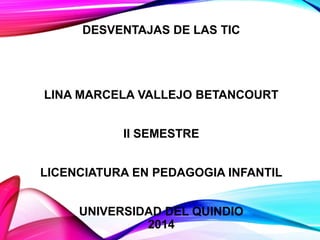 DESVENTAJAS DE LAS TIC

LINA MARCELA VALLEJO BETANCOURT

II SEMESTRE
LICENCIATURA EN PEDAGOGIA INFANTIL
UNIVERSIDAD DEL QUINDIO
2014

 
