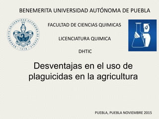 Desventajas en el uso de
plaguicidas en la agricultura
BENEMERITA UNIVERSIDAD AUTÓNOMA DE PUEBLA
FACULTAD DE CIENCIAS QUIMICAS
LICENCIATURA QUIMICA
DHTIC
PUEBLA, PUEBLA NOVIEMBRE 2015
 