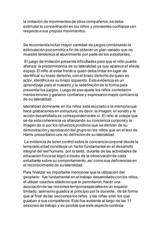 la imitación de movimientos de otros compañeros,se debe
estimular la concentraciónen los niños y proveerles confianza con
respecto a sus propios movimientos.
Se recomiendaincluir mayor cantidad de juegos combinando la
estimulación psicomotriza fin de obtener un plan variado que no
muestre tendencia al aburrimiento por parte de los estudiantes.
El juego de imitación presenta dificultades para que el niño pueda
afianzar la predominancia de su lateralidad ya que aparece el efecto
espejo.El niño al estar frente a quien debe imitar en lugar de
identificar su brazo derecho,con el brazo derecho de quien es
actor, identifica es su brazo izquierdo. Esta evidencia es un
aprendizaje para el maestro y la redefiniciónde la forma para
presentar los juegos. Luego de ese ajuste los niños cometieron
menos errores y ganaron confianza y expresaronmayor conciencia
de su lateralidad.
lateralidad dominante en los niños está asociado a la memoria que
hace grabaciones en estructura; es decir, la imagen, el sonido y la
acción desarrollada se correspondenentre sí. El niño al cotejar que
se da esta coherencia va afianzando su conciencia corporaly la
imagen de si por los refuerzos positivos que se derivan de su
demostracióny aprobacióndel grupo en los niños que en el test de
Harris presentaron una no definiciónde su lateralidad
La evidencia de tener control sobre la concienciacorporal desde la
temprana edad constituye un factor fundamental en el desarrollo
integral del ser humano, por lo tanto, durante de las actividades de
educaciónfísicase logró a través de la observaciónde cada
estudiante sobre su comportamiento,así como sus deficiencias en
el reconocimiento de su lateralidad.
Para finalizar es importante mencionar que la utilización del
geoplano fue fundamental en el trabajo desarrollado con los niños,
el utilizar cauchos elásticos que le permitieron,hacer una
asociaciónde las nociones temporoespacialesen un espacio
limitado, asimismo guiados al principio por la docente, de tal forma
que al final de las secciones los niños y las niñas eran los que
guiaban a sus compañeros.Esto fue evidente al largo de las 11
sesiones de trabajo y es posible que este aspecto continúe
 