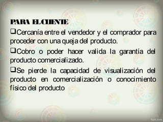 PARA EL CLIENTE 
Cercanía entre el vendedor y el comprador para 
proceder con una queja del producto. 
Cobro o poder hacer valida la garantía del 
producto comercializado. 
Se pierde la capacidad de visualización del 
producto en comercialización o conocimiento 
físico del producto 
 