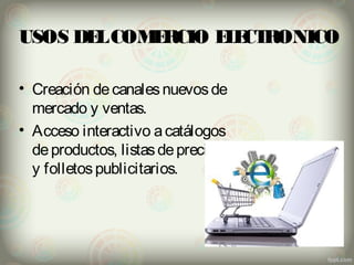 USOS DEL COMERCIO ELECTRONICO 
• Creación de canales nuevos de 
mercado y ventas. 
• Acceso interactivo a catálogos 
de productos, listas de precios 
y folletos publicitarios. 
 