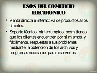 USOS DEL COMERCIO 
ELECTRONICO 
• Venta directa e interactiva de productos a los 
clientes. 
• Soporte técnico ininterrumpido, permitiendo 
que los clientes encuentren por sí mismos, y 
fácilmente, respuestas a sus problemas 
mediante la obtención de los archivos y 
programas necesarios para resolverlos. 
 