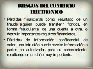RIESGOS DEL COMERCIO 
ELECTRONICO 
• Pérdidas financieras como resultado de un 
fraude: alguien puede transferir fondos, en 
forma fraudulenta, de una cuenta a otra, o 
destruir importantes registros financieros. 
• Pérdidas de información confidencial de 
valor: una intrusión puede revelar información a 
partes no autorizadas para su conocimiento, 
resultando en un daño muy importante. 
 