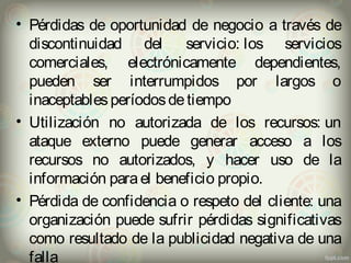 • Pérdidas de oportunidad de negocio a través de 
discontinuidad del servicio: los servicios 
comerciales, electrónicamente dependientes, 
pueden ser interrumpidos por largos o 
inaceptables períodos de tiempo 
• Utilización no autorizada de los recursos: un 
ataque externo puede generar acceso a los 
recursos no autorizados, y hacer uso de la 
información para el beneficio propio. 
• Pérdida de confidencia o respeto del cliente: una 
organización puede sufrir pérdidas significativas 
como resultado de la publicidad negativa de una 
falla 
 