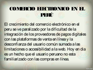 COMERCIO ELECTRONICO EN EL 
PERÚ 
El crecimiento del comercio electrónico en el 
peru se ve paralizado por la dificultad de la 
integración de los proveedores de pagos digitales 
con las plataformas de venta en línea y la 
desconfianza del usuario común sumada a las 
limitaciones o accesibilidad a la web. Hoy en dia 
es un hecho que el usuario peruano no esta 
familiarizado con las compras en línea. 
