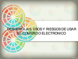 DESVENTAJAS, USOS Y RIESGOS DE USAR 
EL COMERCIO ELECTRONICO 
 