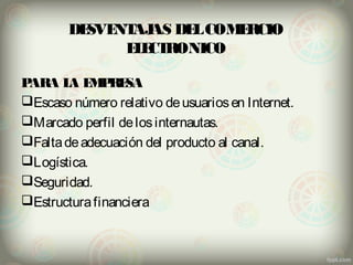 DESVENTAJAS DEL COMERCIO 
ELECTRONICO 
PARA LA EMPRESA 
Escaso número relativo de usuarios en Internet. 
Marcado perfil de los internautas. 
Falta de adecuación del producto al canal. 
Logística. 
Seguridad. 
Estructura financiera 
 