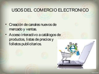 USOS DEL COMERCIO ELECTRONICO 
• Creación de canales nuevos de 
mercado y ventas. 
• Acceso interactivo a catálogos de 
productos, listas de precios y 
folletos publicitarios. 
 