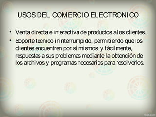 USOS DEL COMERCIO ELECTRONICO 
• Venta directa e interactiva de productos a los clientes. 
• Soporte técnico ininterrumpido, permitiendo que los 
clientes encuentren por sí mismos, y fácilmente, 
respuestas a sus problemas mediante la obtención de 
los archivos y programas necesarios para resolverlos. 
 