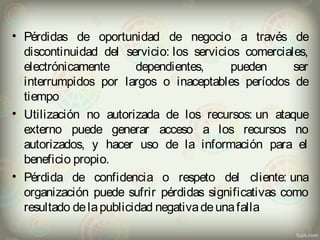 • Pérdidas de oportunidad de negocio a través de 
discontinuidad del servicio: los servicios comerciales, 
electrónicamente dependientes, pueden ser 
interrumpidos por largos o inaceptables períodos de 
tiempo 
• Utilización no autorizada de los recursos: un ataque 
externo puede generar acceso a los recursos no 
autorizados, y hacer uso de la información para el 
beneficio propio. 
• Pérdida de confidencia o respeto del cliente: una 
organización puede sufrir pérdidas significativas como 
resultado de la publicidad negativa de una falla 
 