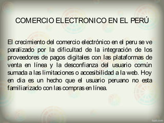 COMERCIO ELECTRONICO EN EL PERÚ 
El crecimiento del comercio electrónico en el peru se ve 
paralizado por la dificultad de la integración de los 
proveedores de pagos digitales con las plataformas de 
venta en línea y la desconfianza del usuario común 
sumada a las limitaciones o accesibilidad a la web. Hoy 
en dia es un hecho que el usuario peruano no esta 
familiarizado con las compras en línea. 

