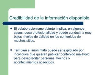 Credibilidad de la información disponible El colaboracionismo abierto implica, en algunos casos, poca profesionalidad y puede conducir a muy bajos niveles de calidad en los contenidos de muchos sitios.  También el anonimato puede ser explotado por individuos que quieran publicar contenido malévolo para desacreditar personas, hechos o acontecimientos acaecidos.  