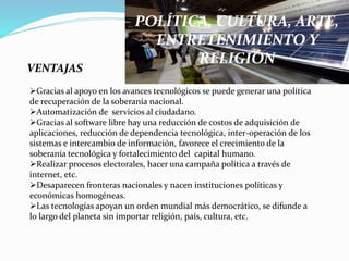 POLÍTICA, CULTURA, ARTE,
ENTRETENIMIENTO Y
RELIGIÓN
VENTAJAS
Gracias al apoyo en los avances tecnológicos se puede generar una política
de recuperación de la soberanía nacional.
Automatización de servicios al ciudadano.
Gracias al software libre hay una reducción de costos de adquisición de
aplicaciones, reducción de dependencia tecnológica, inter-operación de los
sistemas e intercambio de información, favorece el crecimiento de la
soberanía tecnológica y fortalecimiento del capital humano.
Realizar procesos electorales, hacer una campaña política a través de
internet, etc.
Desaparecen fronteras nacionales y nacen instituciones políticas y
económicas homogéneas.
Las tecnologías apoyan un orden mundial más democrático, se difunde a
lo largo del planeta sin importar religión, país, cultura, etc.
 