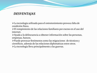 DESVENTAJAS
La tecnología utilizada para el entretenimiento provoca falta de
condición física.
El rompimiento de las relaciones familiares por exceso en el uso del
internet.
Ayuda a la delincuencia a obtener información sobre las personas,
empresas, bancos.
Puede provocar fenómenos como las migraciones de técnicos y
científicos, además de las relaciones diplomáticas entre otros.
La tecnología lleva principalmente a las guerras.
 