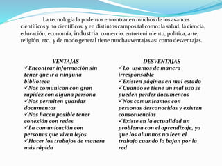 La tecnología la podemos encontrar en muchos de los avances
científicos y no científicos, y en distintos campos tal como: la salud, la ciencia,
educación, economía, industria, comercio, entretenimiento, política, arte,
religión, etc., y de modo general tiene muchas ventajas así como desventajas.
VENTAJAS
Encontrar información sin
tener que ir a ninguna
biblioteca
Nos comunican con gran
rapidez con alguna persona
Nos permiten guardar
documentos
Nos hacen posible tener
conexión con redes
La comunicación con
personas que viven lejos
Hacer los trabajos de manera
más rápida
DESVENTAJAS
Lo usamos de manera
irresponsable
Existen páginas en mal estado
Cuando se tiene un mal uso se
pueden perder documentos
Nos comunicamos con
personas desconocidas y existen
consecuencias
Existe en la actualidad un
problema con el aprendizaje, ya
que los alumnos no leen el
trabajo cuando lo bajan por la
red
 