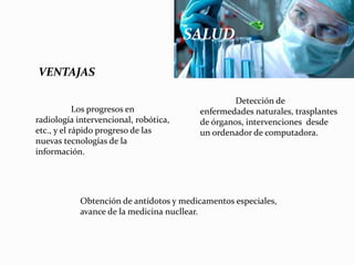 VENTAJAS
Los progresos en
radiología intervencional, robótica,
etc., y el rápido progreso de las
nuevas tecnologías de la
información.
Detección de
enfermedades naturales, trasplantes
de órganos, intervenciones desde
un ordenador de computadora.
Obtención de antídotos y medicamentos especiales,
avance de la medicina nucllear.
SALUD
 