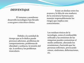 DESVENTAJAS
El inmenso y asombroso
desarrollo tecnológico han llevado
a una grave crisis ético-clínica.
Existe un desfase entre los
avances y la falta de una madurez
de la conciencia humana para
manejar responsablemente los
riesgos que implica este
conocimiento.
Debido a la cantidad de
tiempo que se le dedica puede
provocar adiciones, problemas de
comportamiento, problemas de
obesidad y cardíacos, la tensión del
ojo, la sordera y los problemas
musculares.
Los residuos tóxicos de la
tecnología, como el combustible
utilizado y las emisiones de las
máquinas pueden contaminar el
medio ambiente, alterando los
ecosistemas y haciendo que las
personas enfermen, provocando
cáncer, síndromes, deformaciones,
etc.
 