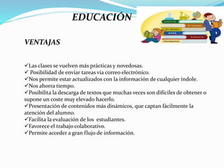 EDUCACIÓN
VENTAJAS
Las clases se vuelven más prácticas y novedosas.
 Posibilidad de enviar tareas vía correo electrónico.
Nos permite estar actualizados con la información de cualquier índole.
Nos ahorra tiempo.
Posibilita la descarga de textos que muchas veces son difíciles de obtener o
supone un coste muy elevado hacerlo.
Presentación de contenidos más dinámicos, que captan fácilmente la
atención del alumno.
Facilita la evaluación de los estudiantes.
Favorece el trabajo colaborativo.
Permite acceder a gran flujo de información.
 