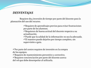 DESVENTAJAS
Requiere de4 inversión de tiempo por parte del docente para la
planeación del uso del recurso.
Requiere de aprendizajes previos para evitar frustraciones
por parte de los alumnos.
Requieren de buena actitud del docente respecto a su
actualización.
Puede que la calidad de la información no sea la adecuada.
El maestro puede dejarlos por tiempo completo, sin
supervisión o guía.
Por parte del centro requiere de inversión en la compra
de los equipos.
Requiere de mantenimiento preventivo y correctivo.
Requiere concienciación por parte del docente acerca
del rol que debe desempeñar al utilizarla.
 