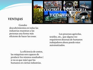 ECONOMÍA, INDUSTRIA
Y COMERCIO
VENTAJAS
Grandes
descubrimientos en todas las
industrias muestran a las
personas una forma más
eficiente de hacer las cosas.
Los procesos agrícolas,
textiles, etc., que alguna vez
requirieron docenas de humanos
trabajadores ahora puede estar
automatizados.
La eficiencia de costos,
las máquinas son capaces de
producir los mismos resultados (
si no es que más) que los
humanos en ciertas industrias.
 