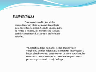 DESVENTAJAS
Personas dependientes de las
computadoras y otras formas de tecnología
para la existencia diaria. Cuando una máquina
se rompe o colapsa, los humanos se vuelven
casi discapacitados hasta que el problema es
resuelto.
Los trabajadores humanos tienen menos valor.
Debido a que las máquinas automatizan los procesos y
hacen el trabajo de 10 personas con una computadora, las
compañías descubren que no necesitan emplear tantas
personas para que el trabajo lo haga.
 