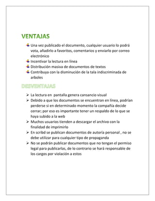 Una vez publicado el documento, cualquier usuario lo podrá
vota, añadirlo a favoritos, comentarios y enviarlo por correo
electrónico
Incentivar la lectura en línea
Distribución masiva de documentos de textos
Contribuya con la disminución de la tala indiscriminada de
arboles
 La lectura en pantalla genera cansancio visual
 Debido a que los documentos se encuentran en línea, podrían
perderse si en determinado momento la compañía decide
cerrar; por eso es importante tener un respaldo de lo que se
haya subido a la web
 Muchos usuarios tienden a descargar el archivo con la
finalidad de imprimirlo
 En scribd se publican documentos de autoría personal , no se
debe utilizar para cualquier tipo de propaganda
No se podrán publicar documentos que no tengan el permiso
legal para publicarlas, de lo contrario se hará responsable de
los cargos por violación a estos
 