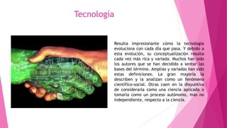Resulta impresionante cómo la tecnología
evoluciona con cada día que pasa. Y debido a
esta evolución, su conceptualización resulta
cada vez más rica y variada. Muchos han sido
los autores que se han decidido a sentar las
bases del término. Amplias y variadas han sido
estas definiciones. La gran mayoría la
describen y la analizan como un fenómeno
científico-social. Otras caen en la disyuntiva
de considerarla como una ciencia aplicada o
tomarla como un proceso autónomo, más no
independiente, respecto a la ciencia.
Tecnología
 