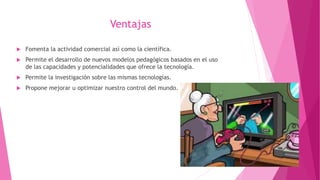 Ventajas
 Fomenta la actividad comercial así como la científica.
 Permite el desarrollo de nuevos modelos pedagógicos basados en el uso
de las capacidades y potencialidades que ofrece la tecnología.
 Permite la investigación sobre las mismas tecnologías.
 Propone mejorar u optimizar nuestro control del mundo.
 