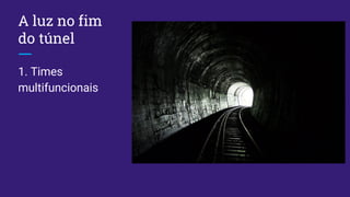 A luz no fim
do túnel
1. Times
multifuncionais
 