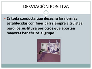 DESVIACIÓN POSITIVA
 Es toda conducta que desecha las normas
establecidas con fines casi siempre altruistas,
pero los sustituye por otros que aportan
mayores beneficios al grupo
 