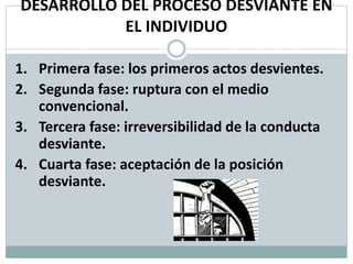 DESARROLLO DEL PROCESO DESVIANTE EN
EL INDIVIDUO
1. Primera fase: los primeros actos desvientes.
2. Segunda fase: ruptura con el medio
convencional.
3. Tercera fase: irreversibilidad de la conducta
desviante.
4. Cuarta fase: aceptación de la posición
desviante.
 