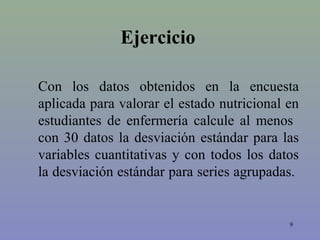 Ejercicio
9
Con los datos obtenidos en la encuesta
aplicada para valorar el estado nutricional en
estudiantes de enfermería calcule al menos
con 30 datos la desviación estándar para las
variables cuantitativas y con todos los datos
la desviación estándar para series agrupadas.
 