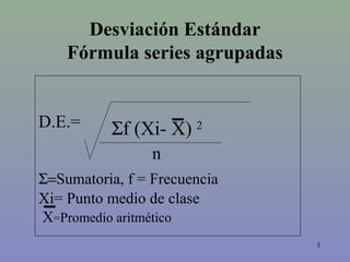 3
Desviación Estándar
Fórmula series agrupadas
D.E.=
Σ=Sumatoria, f = Frecuencia
Xi= Punto medio de clase
X=Promedio aritmético
n
Σf (Xi- X) 2
 